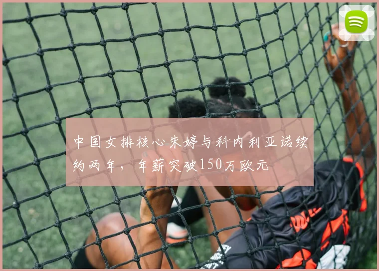 中国女排核心朱婷与科内利亚诺续约两年，年薪突破150万欧元