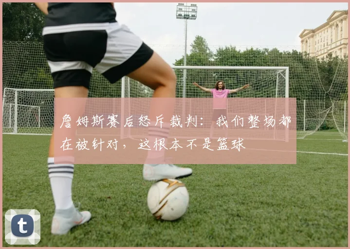 詹姆斯赛后怒斥裁判：我们整场都在被针对，这根本不是篮球