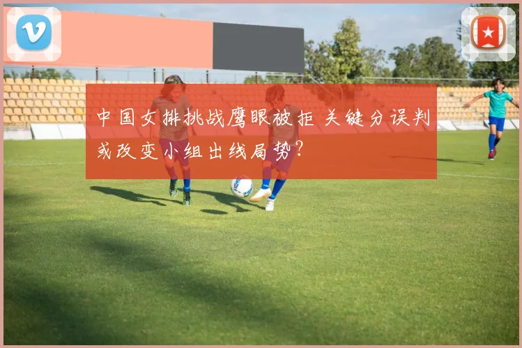 中国女排挑战鹰眼被拒 关键分误判或改变小组出线局势？