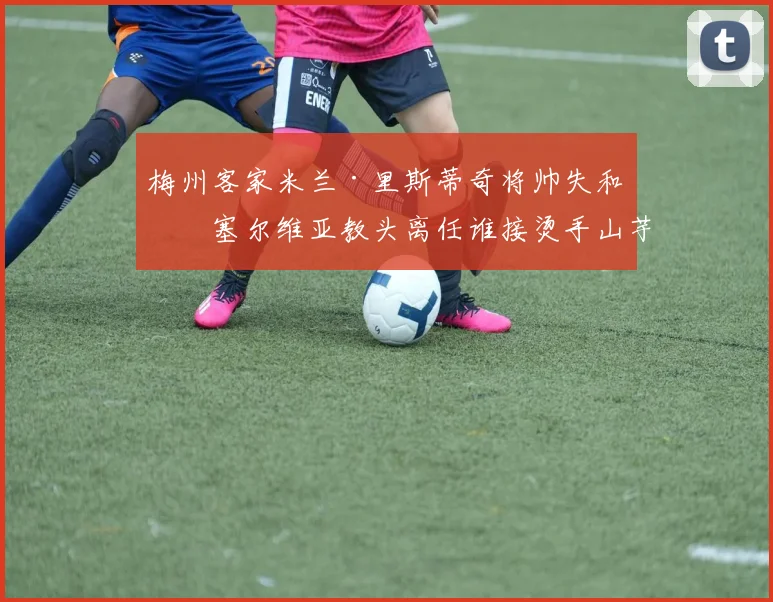 梅州客家米兰·里斯蒂奇将帅失和，塞尔维亚教头离任谁接烫手山芋？