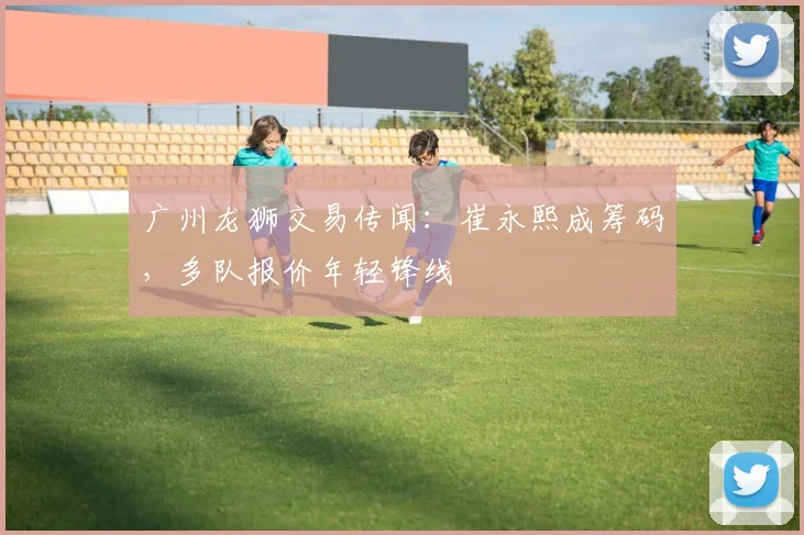广州龙狮交易传闻：崔永熙成筹码，多队报价年轻锋线