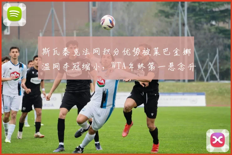 斯瓦泰克法网积分优势被莱巴金娜温网夺冠缩小，WTA年终第一悬念升级
