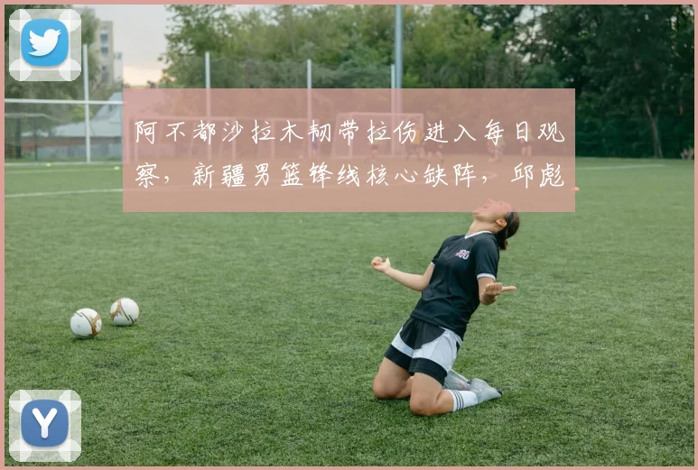 阿不都沙拉木韧带拉伤进入每日观察，新疆男篮锋线核心缺阵，邱彪战术如何调整？