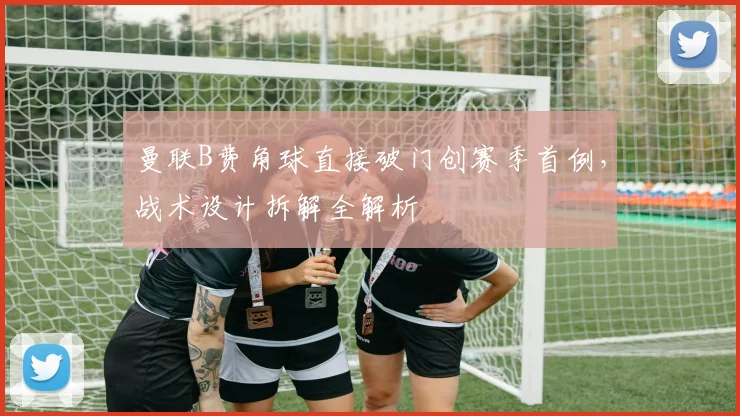 曼联B费角球直接破门创赛季首例，战术设计拆解全解析