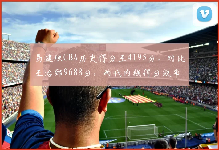 易建联CBA历史得分王4195分，对比王治郅9688分，两代内线得分效率差异显著