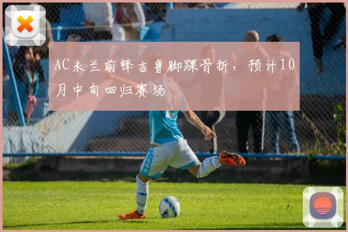 AC米兰前锋吉鲁脚踝骨折，预计10月中旬回归赛场