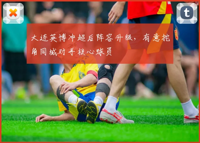 大连英博冲超后阵容升级，有意挖角同城对手核心球员